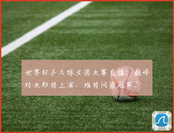 世界杯乒乓球女团决赛直播：巅峰对决即将上演，谁将问鼎冠军？