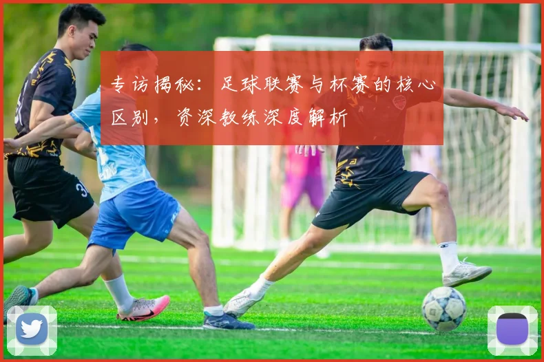 专访揭秘：足球联赛与杯赛的核心区别，资深教练深度解析
