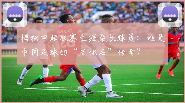 揭秘中超联赛生涯最长球员：谁是中国足球的“活化石”传奇？