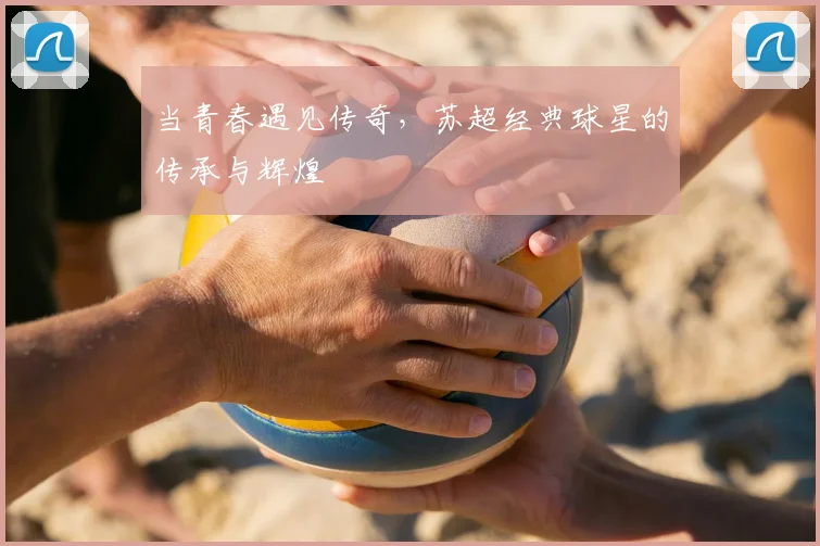 当青春遇见传奇，苏超经典球星的传承与辉煌