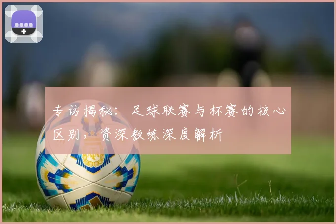 专访揭秘:足球联赛与杯赛的核心区别,资深教练深度解析